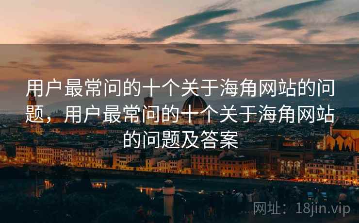 用户最常问的十个关于海角网站的问题,用户最常问的十个关于海角网站的问题及答案 用户最常问的十个关于海角网站的问题,用户最常问的十个关于海角网站的问题及答案