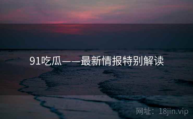 91吃瓜——最新情报特别解读