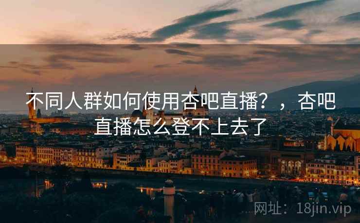 不同人群如何使用杏吧直播?,杏吧直播怎么登不上去了
