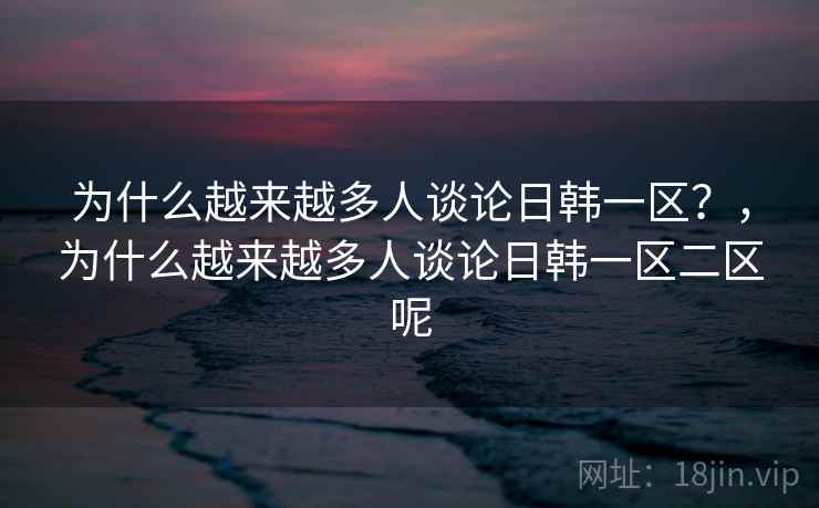 为什么越来越多人谈论日韩一区？，为什么越来越多人谈论日韩一区二区呢