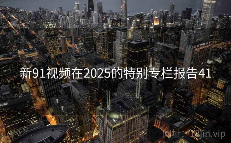新91视频在2025的特别专栏报告41