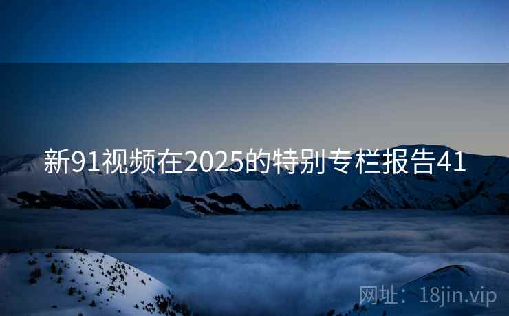 新91视频在2025的特别专栏报告41 新91视频在2025的特别专栏报告41