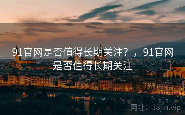 91官网是否值得长期关注?,91官网是否值得长期关注 91官网是否值得长期关注?,91官网是否值得长期关注