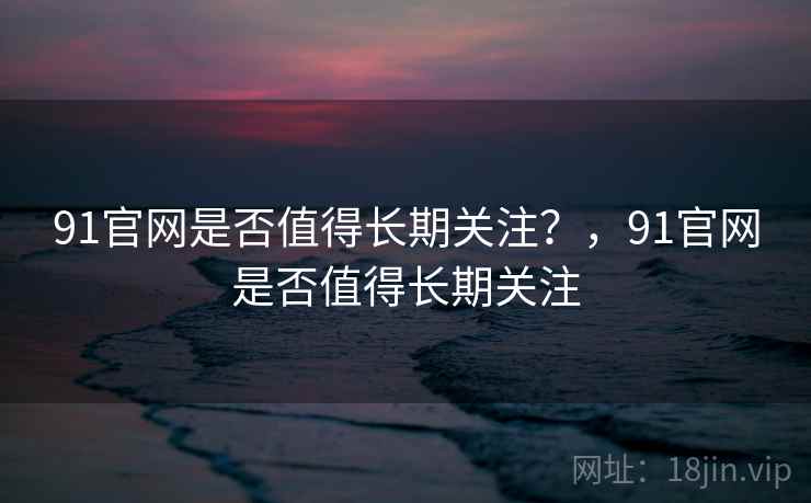 91官网是否值得长期关注？，91官网是否值得长期关注