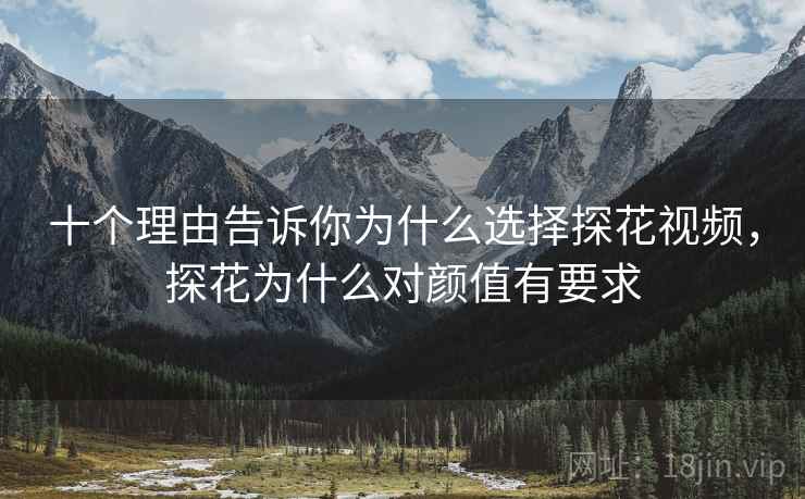 十个理由告诉你为什么选择探花视频，探花为什么对颜值有要求