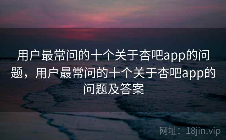 用户最常问的十个关于杏吧app的问题，用户最常问的十个关于杏吧app的问题及答案