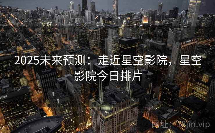 2025未来预测：走近星空影院，星空影院今日排片