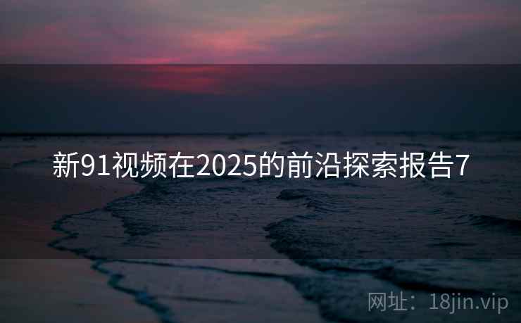 新91视频在2025的前沿探索报告7 新91视频在2025的前沿探索报告7