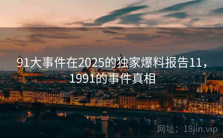 91大事件在2025的独家爆料报告11,1991的事件真相 91大事件在2025的独家爆料报告11,1991的事件真相