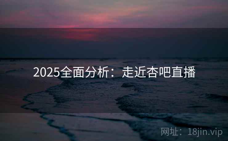 2025全面分析:走近杏吧直播 2025全面分析:走近杏吧直播
