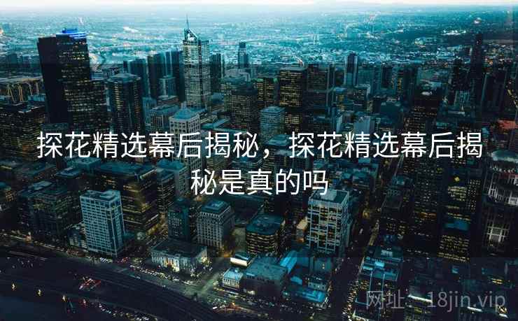 探花精选幕后揭秘，探花精选幕后揭秘是真的吗