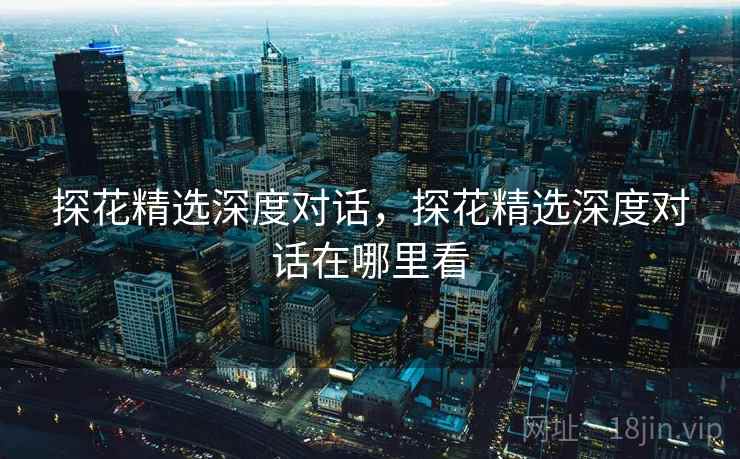 探花精选深度对话,探花精选深度对话在哪里看 探花精选深度对话,探花精选深度对话在哪里看